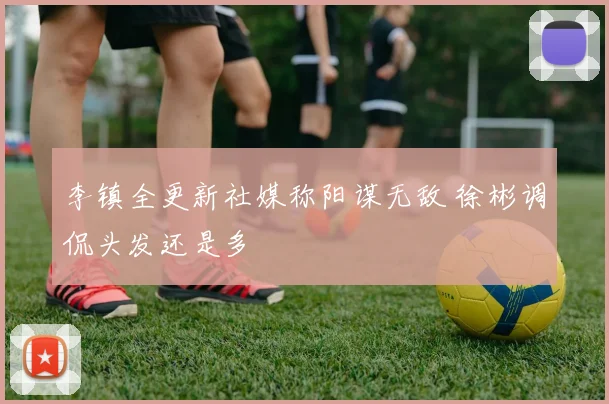 李镇全更新社媒称阳谋无敌 徐彬调侃头发还是多