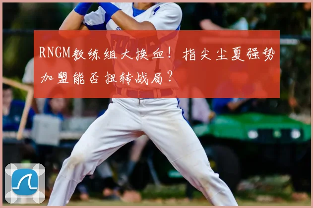 RNGM教练组大换血!指尖尘夏强势加盟能否扭转战局?