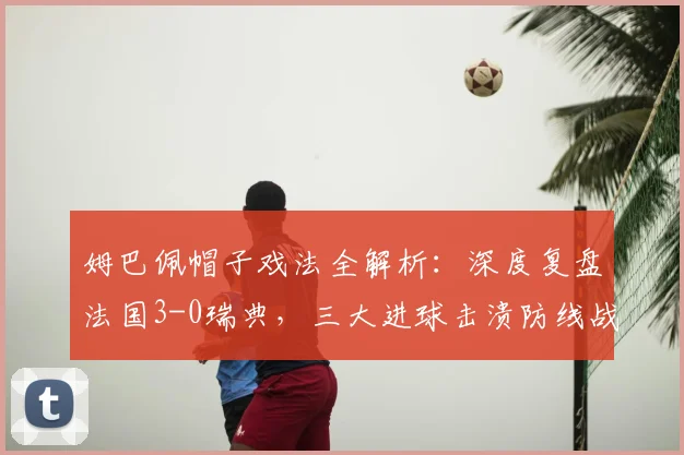 姆巴佩帽子戏法全解析：深度复盘法国3-0瑞典，三大进球击溃防线战术