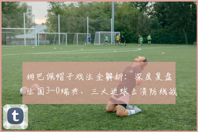 姆巴佩帽子戏法全解析：深度复盘法国3-0瑞典，三大进球击溃防线战术