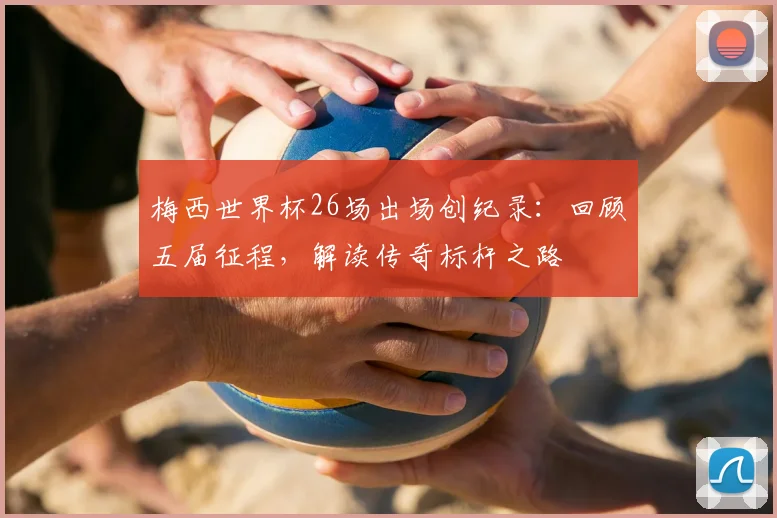 梅西世界杯26场出场创纪录：回顾五届征程，解读传奇标杆之路