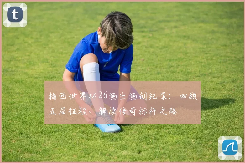梅西世界杯26场出场创纪录：回顾五届征程，解读传奇标杆之路