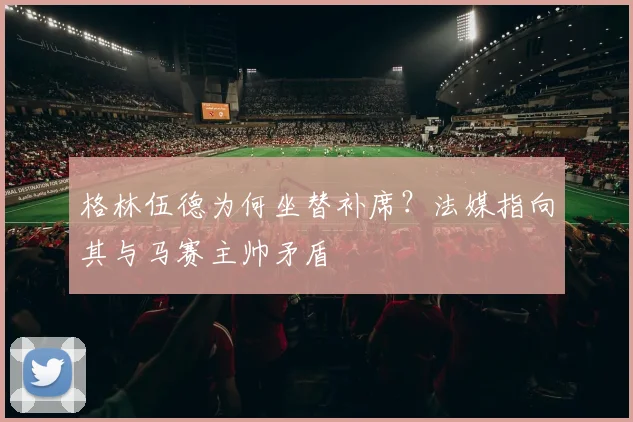 格林伍德为何坐替补席？法媒指向其与马赛主帅矛盾