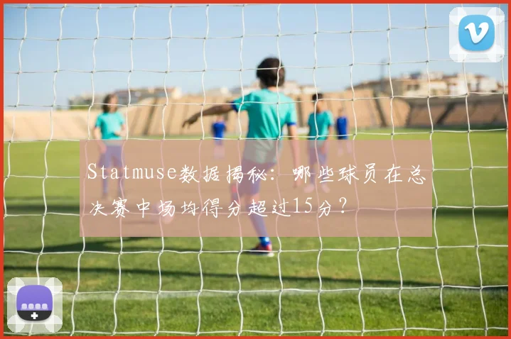 Statmuse数据揭秘：哪些球员在总决赛中场均得分超过15分？