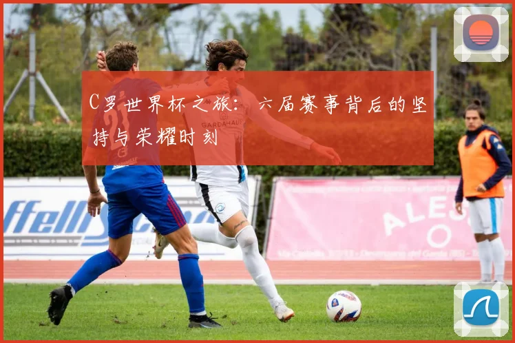 C罗世界杯之旅：六届赛事背后的坚持与荣耀时刻