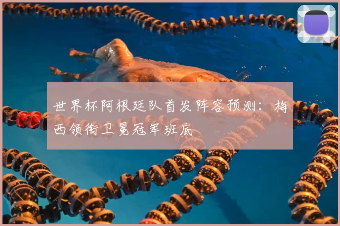 世界杯阿根廷队首发阵容预测:梅西领衔卫冕冠军班底
