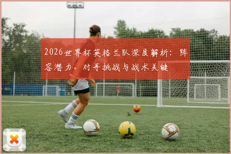 2026世界杯英格兰队深度解析：阵容潜力、对手挑战与战术关键