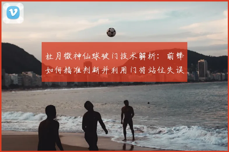 杜月徵神仙球破门技术解析：前锋如何精准判断并利用门将站位失误